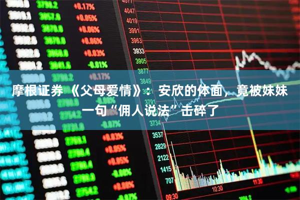 摩根证券 《父母爱情》：安欣的体面，竟被妹妹一句“佣人说法”击碎了