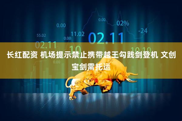 长红配资 机场提示禁止携带越王勾践剑登机 文创宝剑需托运
