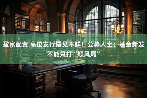 盈富配资 高位发行屡见不鲜！公募人士：基金新发不能只打“顺风局”