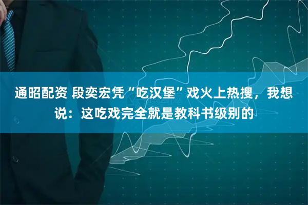 通昭配资 段奕宏凭“吃汉堡”戏火上热搜，我想说：这吃戏完全就是教科书级别的