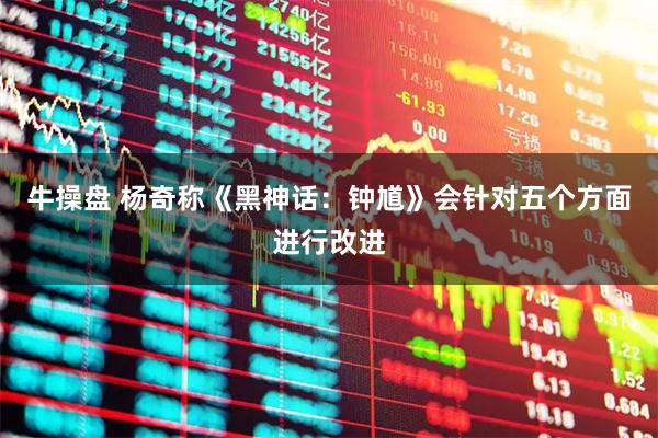 牛操盘 杨奇称《黑神话：钟馗》会针对五个方面进行改进