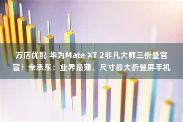 万店优配 华为Mate XT 2非凡大师三折叠官宣！余承东：业界最薄、尺寸最大折叠屏手机