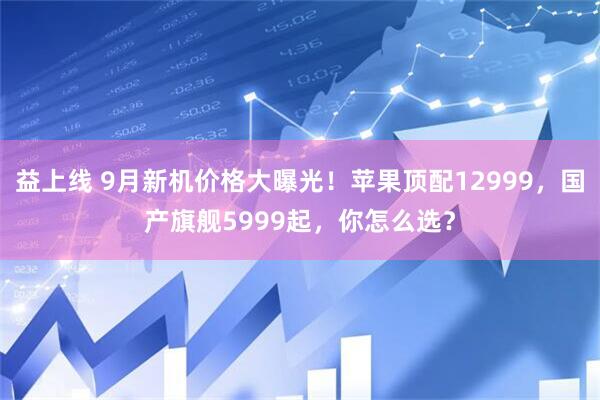 益上线 9月新机价格大曝光！苹果顶配12999，国产旗舰5999起，你怎么选？