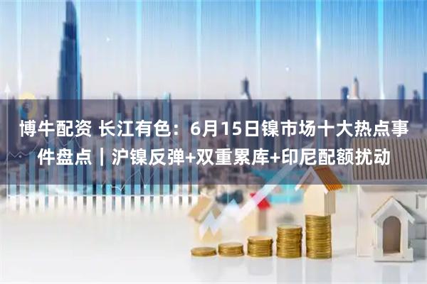 博牛配资 长江有色：6月15日镍市场十大热点事件盘点｜沪镍反弹+双重累库+印尼配额扰动